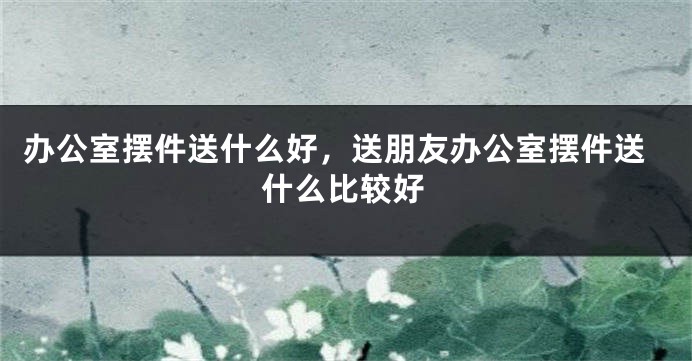 办公室摆件送什么好，送朋友办公室摆件送什么比较好