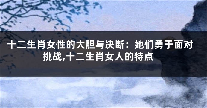 十二生肖女性的大胆与决断：她们勇于面对挑战,十二生肖女人的特点