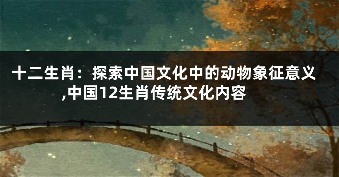 十二生肖：探索中国文化中的动物象征意义,中国12生肖传统文化内容