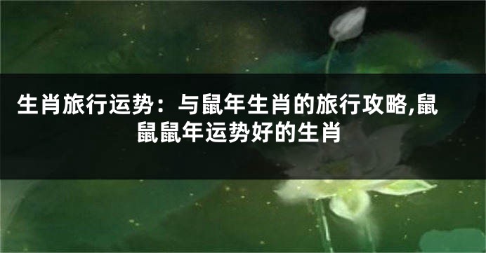 生肖旅行运势：与鼠年生肖的旅行攻略,鼠鼠鼠年运势好的生肖