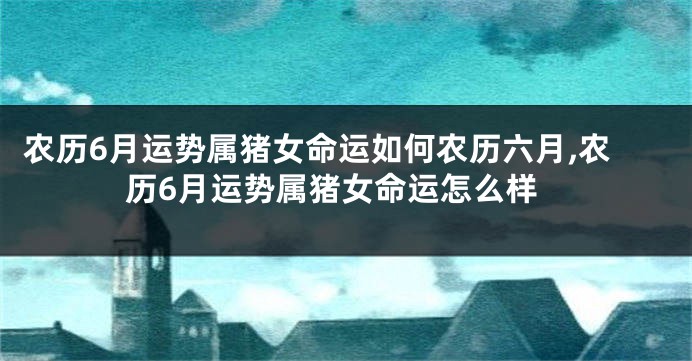 农历6月运势属猪女命运如何农历六月,农历6月运势属猪女命运怎么样