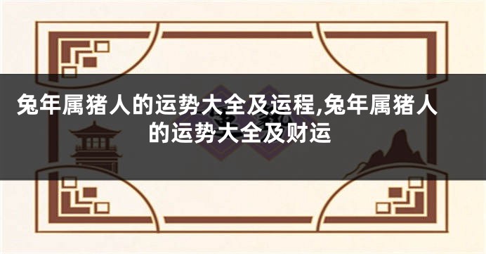 兔年属猪人的运势大全及运程,兔年属猪人的运势大全及财运