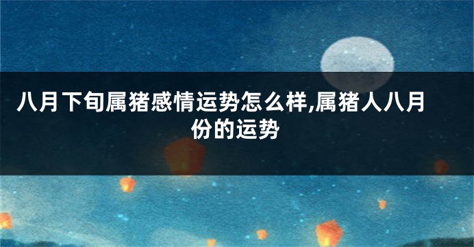 八月下旬属猪感情运势怎么样,属猪人八月份的运势