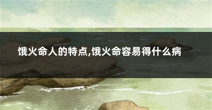 饿火命人的特点,饿火命容易得什么病