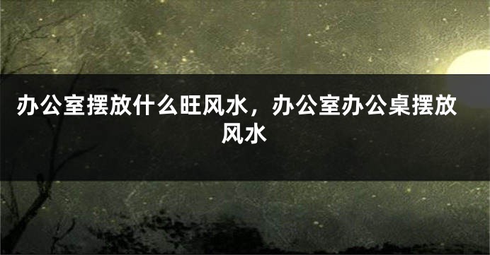 办公室摆放什么旺风水，办公室办公桌摆放风水