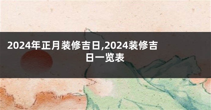 2024年正月装修吉日,2024装修吉日一览表