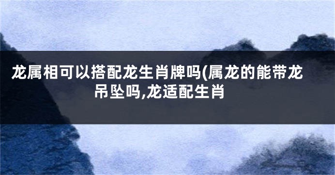 龙属相可以搭配龙生肖牌吗(属龙的能带龙吊坠吗,龙适配生肖