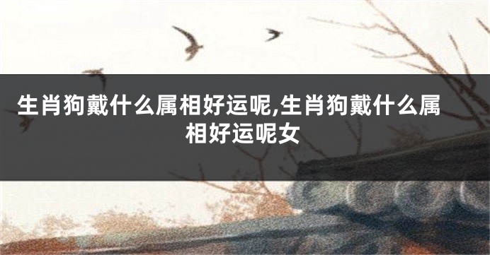 生肖狗戴什么属相好运呢,生肖狗戴什么属相好运呢女