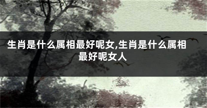 生肖是什么属相最好呢女,生肖是什么属相最好呢女人