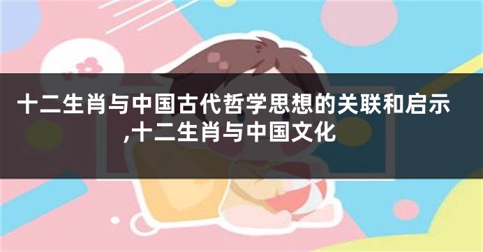十二生肖与中国古代哲学思想的关联和启示,十二生肖与中国文化