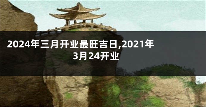 2024年三月开业最旺吉日,2021年3月24开业