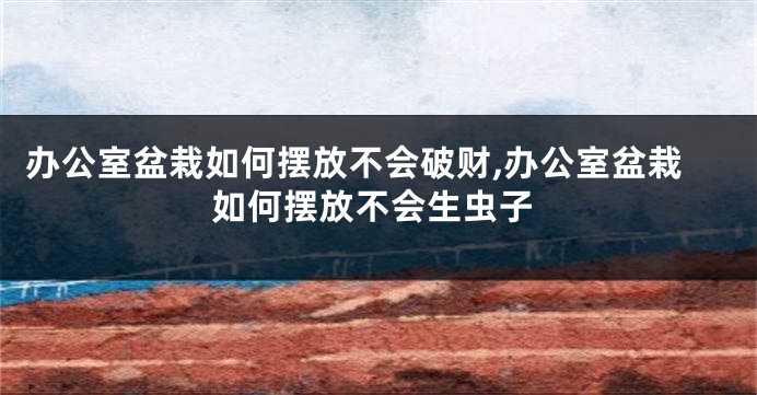 办公室盆栽如何摆放不会破财,办公室盆栽如何摆放不会生虫子