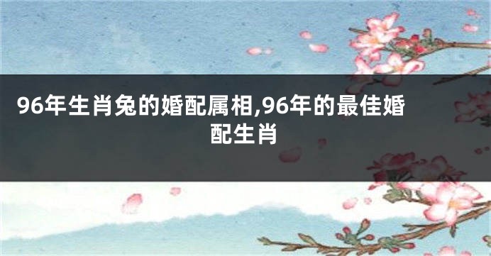 96年生肖兔的婚配属相,96年的最佳婚配生肖
