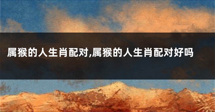 属猴的人生肖配对,属猴的人生肖配对好吗
