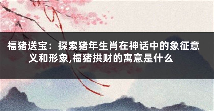 福猪送宝：探索猪年生肖在神话中的象征意义和形象,福猪拱财的寓意是什么