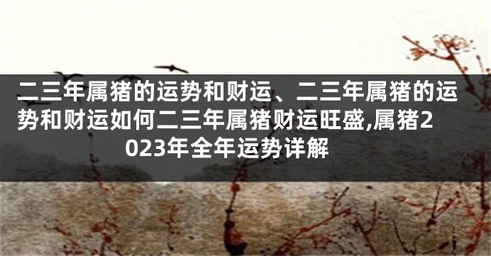 二三年属猪的运势和财运、二三年属猪的运势和财运如何二三年属猪财运旺盛,属猪2023年全年运势详解