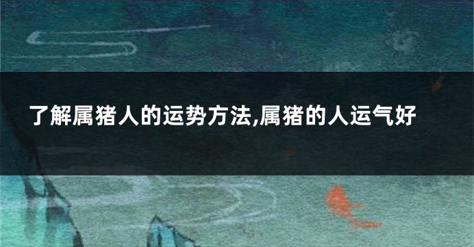 了解属猪人的运势方法,属猪的人运气好