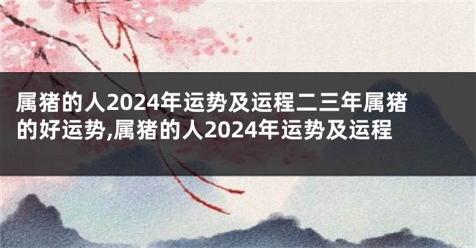 属猪的人2024年运势及运程二三年属猪的好运势,属猪的人2024年运势及运程