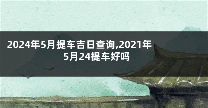2024年5月提车吉日查询,2021年5月24提车好吗