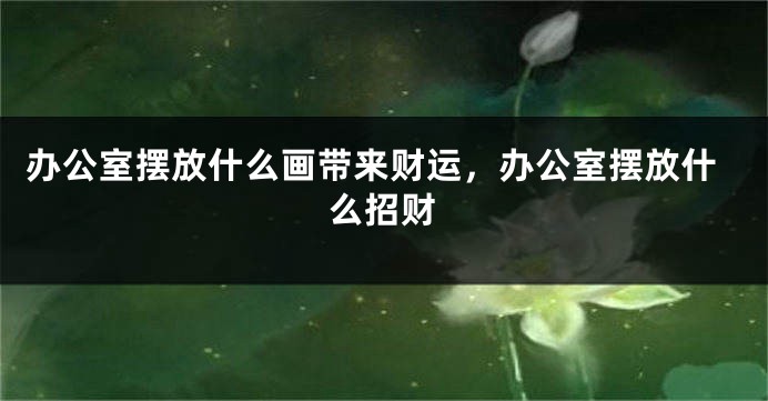 办公室摆放什么画带来财运，办公室摆放什么招财