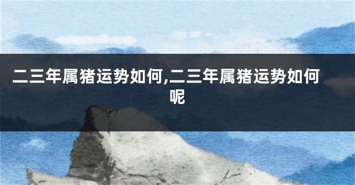 二三年属猪运势如何,二三年属猪运势如何呢