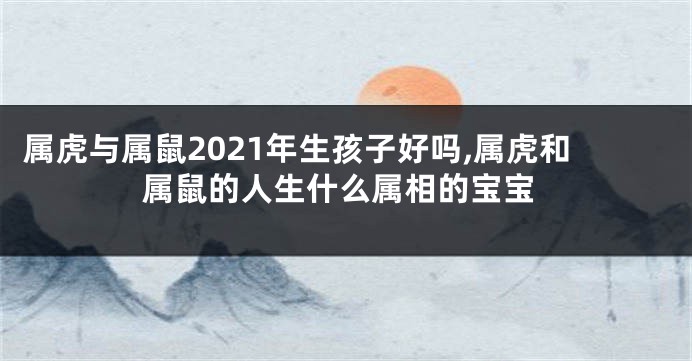 属虎与属鼠2021年生孩子好吗,属虎和属鼠的人生什么属相的宝宝