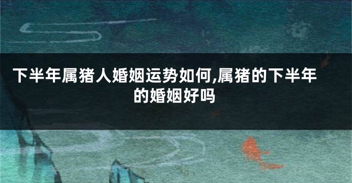 下半年属猪人婚姻运势如何,属猪的下半年的婚姻好吗