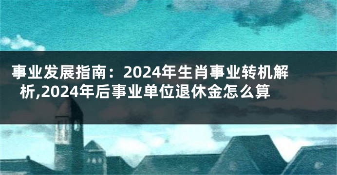 事业发展指南：2024年生肖事业转机解析,2024年后事业单位退休金怎么算