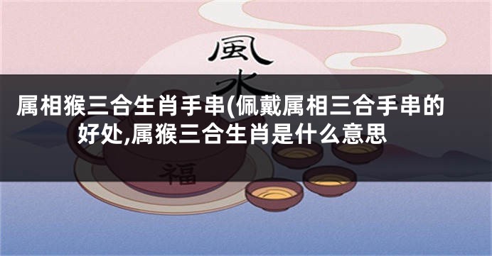 属相猴三合生肖手串(佩戴属相三合手串的好处,属猴三合生肖是什么意思