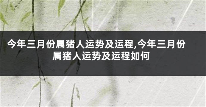 今年三月份属猪人运势及运程,今年三月份属猪人运势及运程如何