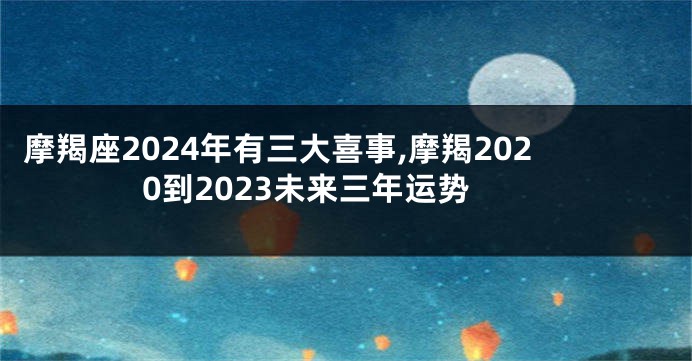 摩羯座2024年有三大喜事,摩羯2020到2023未来三年运势
