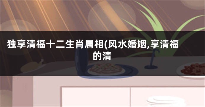独享清福十二生肖属相(风水婚姻,享清福的清