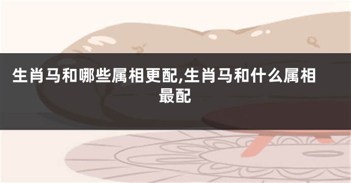 生肖马和哪些属相更配,生肖马和什么属相最配