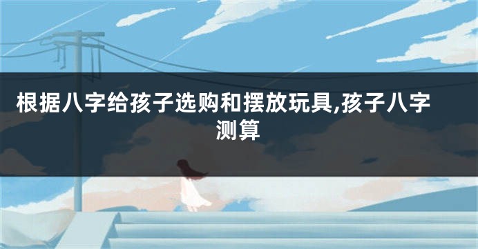 根据八字给孩子选购和摆放玩具,孩子八字测算