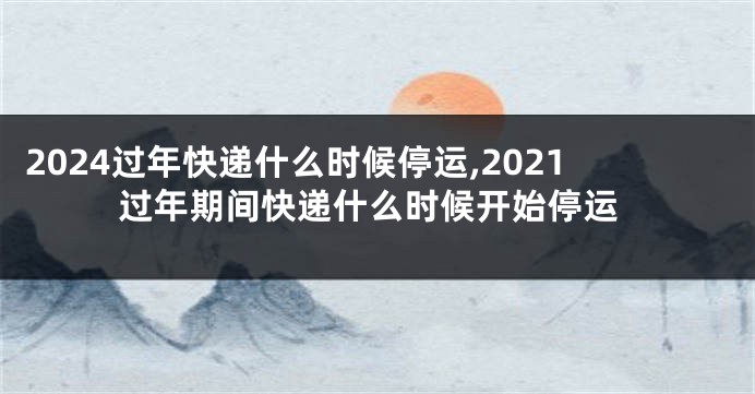 2024过年快递什么时候停运,2021过年期间快递什么时候开始停运