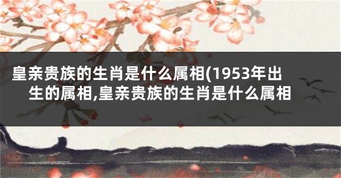 皇亲贵族的生肖是什么属相(1953年出生的属相,皇亲贵族的生肖是什么属相