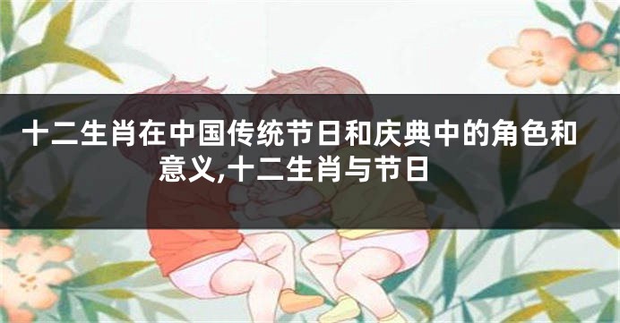 十二生肖在中国传统节日和庆典中的角色和意义,十二生肖与节日