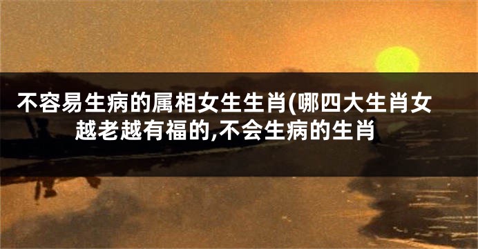 不容易生病的属相女生生肖(哪四大生肖女越老越有福的,不会生病的生肖