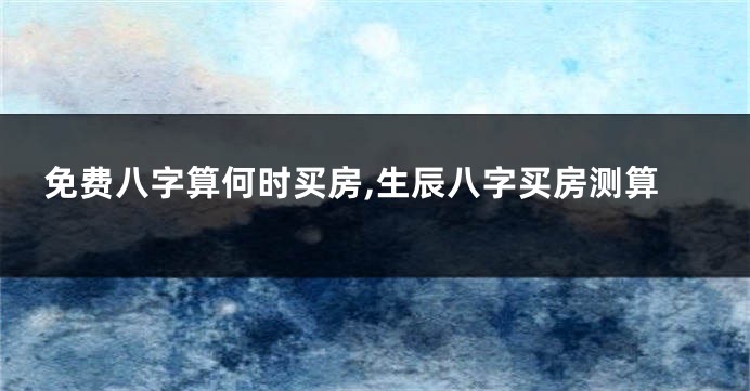 免费八字算何时买房,生辰八字买房测算
