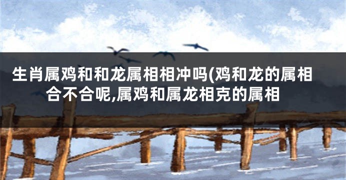 生肖属鸡和和龙属相相冲吗(鸡和龙的属相合不合呢,属鸡和属龙相克的属相