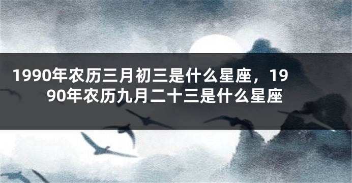 1990年农历三月初三是什么星座，1990年农历九月二十三是什么星座
