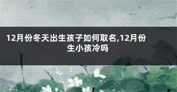 12月份冬天出生孩子如何取名,12月份生小孩冷吗