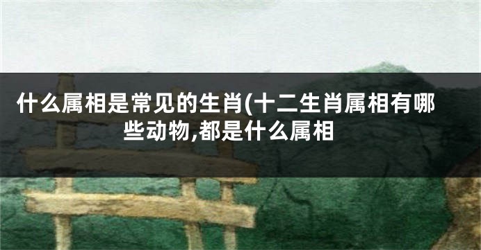 什么属相是常见的生肖(十二生肖属相有哪些动物,都是什么属相