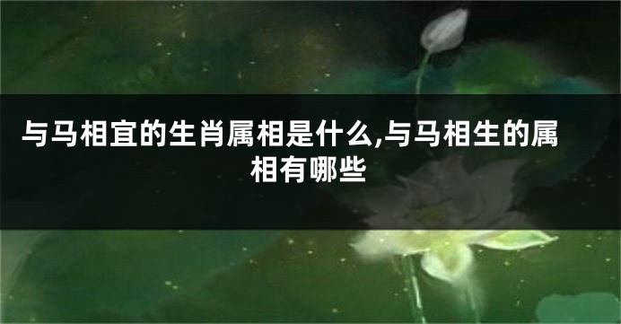 与马相宜的生肖属相是什么,与马相生的属相有哪些
