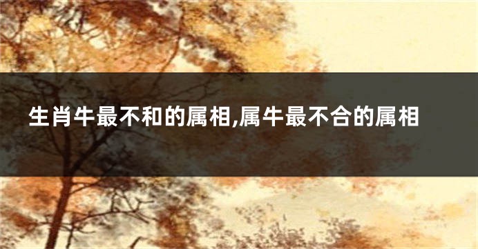 生肖牛最不和的属相,属牛最不合的属相