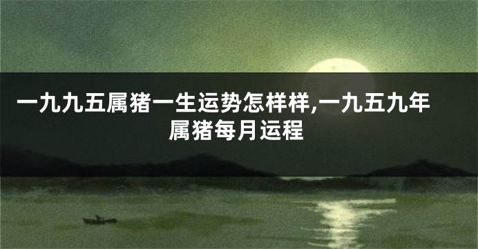 一九九五属猪一生运势怎样样,一九五九年属猪每月运程