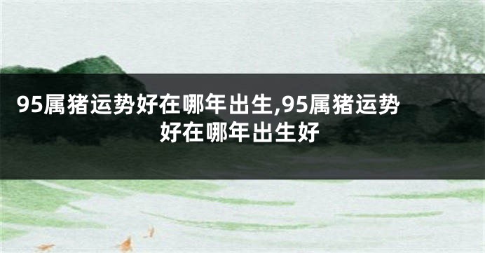 95属猪运势好在哪年出生,95属猪运势好在哪年出生好