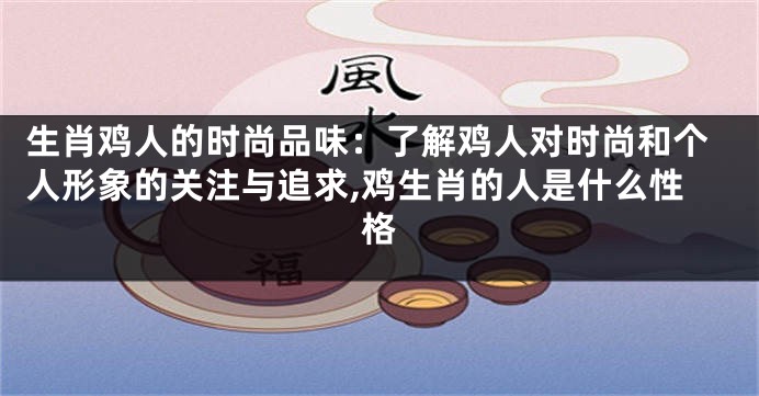 生肖鸡人的时尚品味：了解鸡人对时尚和个人形象的关注与追求,鸡生肖的人是什么性格