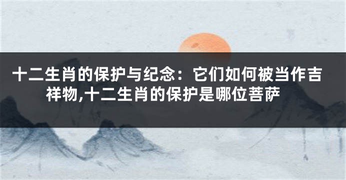 十二生肖的保护与纪念：它们如何被当作吉祥物,十二生肖的保护是哪位菩萨
