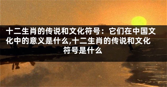 十二生肖的传说和文化符号：它们在中国文化中的意义是什么,十二生肖的传说和文化符号是什么
